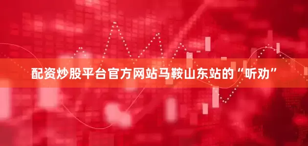 配资炒股平台官方网站马鞍山东站的“听劝”