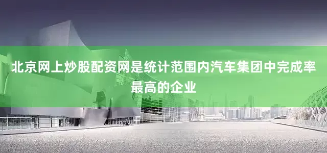 北京网上炒股配资网是统计范围内汽车集团中完成率最高的企业