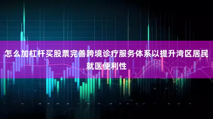 怎么加杠杆买股票完善跨境诊疗服务体系以提升湾区居民就医便利性