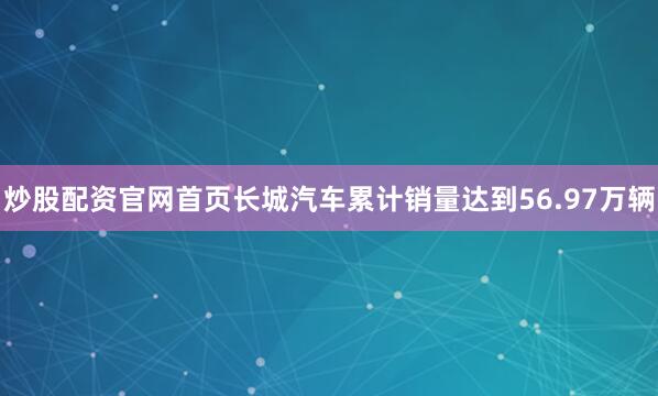 炒股配资官网首页长城汽车累计销量达到56.97万辆