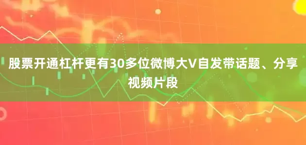 股票开通杠杆更有30多位微博大V自发带话题、分享视频片段