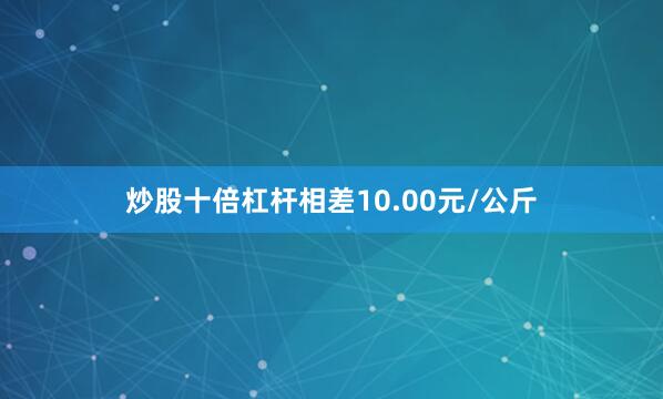 炒股十倍杠杆相差10.00元/公斤