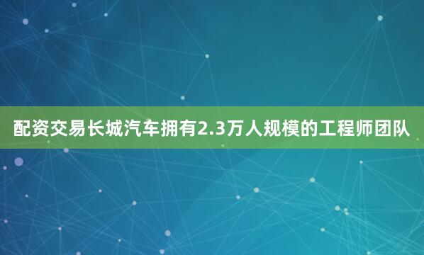 配资交易长城汽车拥有2.3万人规模的工程师团队