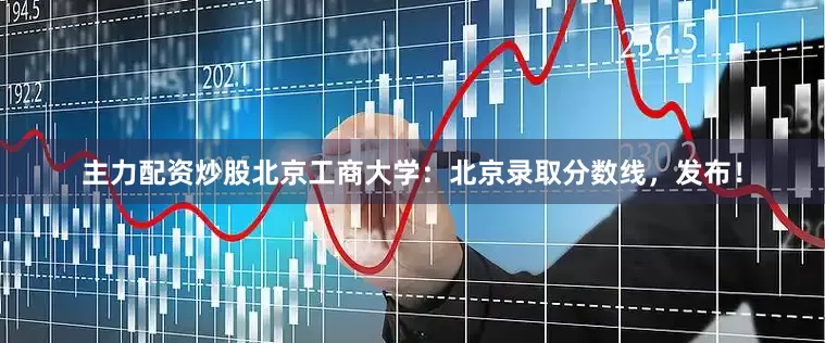 主力配资炒股北京工商大学：北京录取分数线，发布！