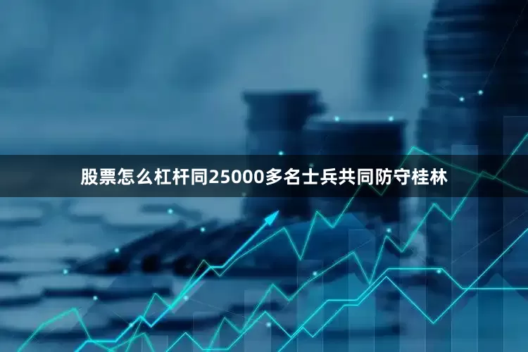 股票怎么杠杆同25000多名士兵共同防守桂林