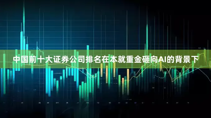 中国前十大证券公司排名在本就重金砸向AI的背景下
