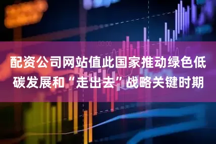 配资公司网站值此国家推动绿色低碳发展和“走出去”战略关键时期