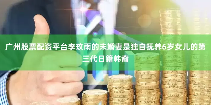 广州股票配资平台李玟雨的未婚妻是独自抚养6岁女儿的第三代日籍韩裔