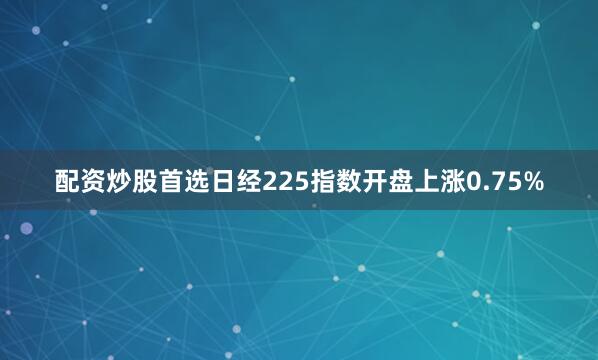 配资炒股首选日经225指数开盘上涨0.75%