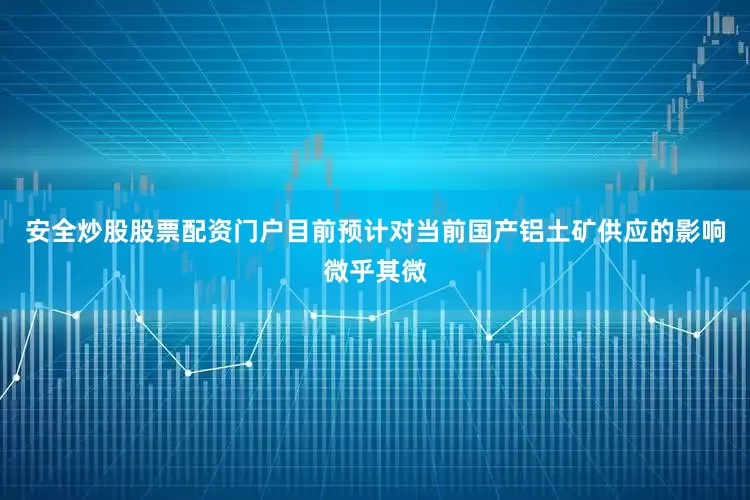 安全炒股股票配资门户目前预计对当前国产铝土矿供应的影响微乎其微